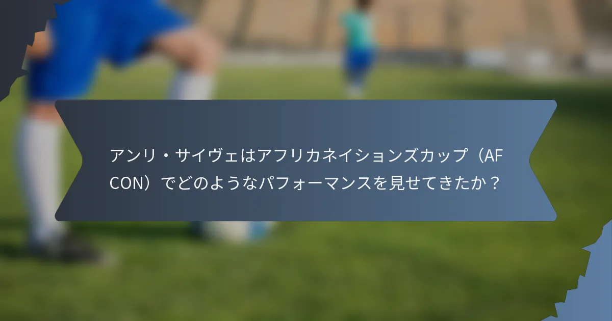 アンリ・サイヴェはアフリカネイションズカップ（AFCON）でどのようなパフォーマンスを見せてきたか？