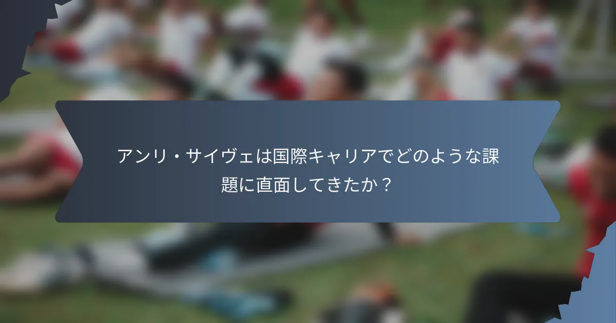 アンリ・サイヴェは国際キャリアでどのような課題に直面してきたか？