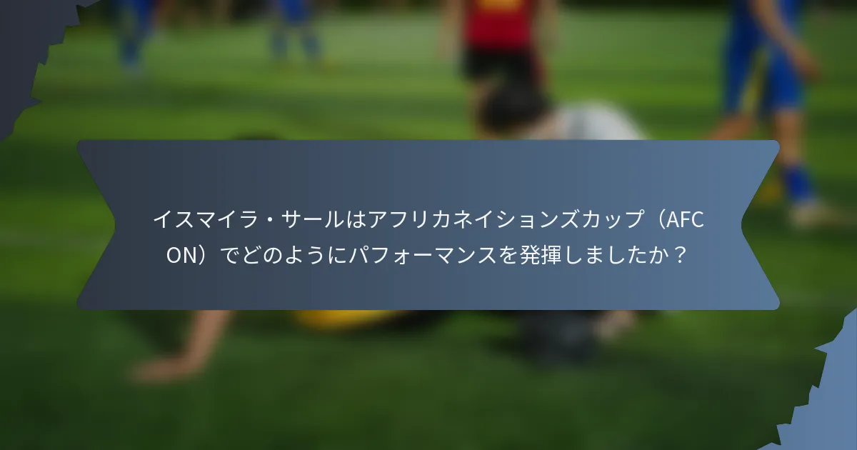 イスマイラ・サールはアフリカネイションズカップ（AFCON）でどのようにパフォーマンスを発揮しましたか？