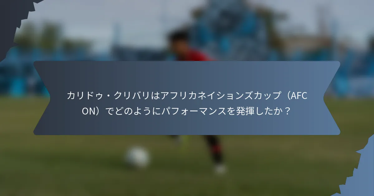 カリドゥ・クリバリはアフリカネイションズカップ（AFCON）でどのようにパフォーマンスを発揮したか？