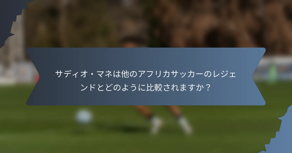 サディオ・マネは他のアフリカサッカーのレジェンドとどのように比較されますか？